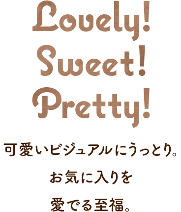 Lovely! Sweet! Pretty! 可愛いビジュアルにうっとり。お気に入りを愛でる至福。