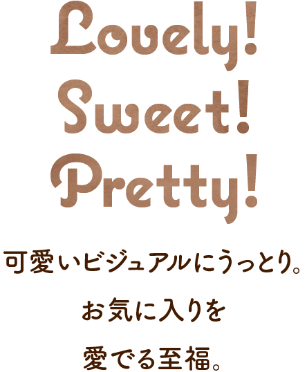 Lovely! Sweet! Pretty! 可愛いビジュアルにうっとり。お気に入りを愛でる至福。