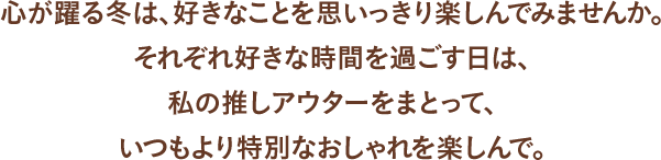 心が躍る冬は、好きなことを思いっきり楽しんでみませんか。それぞれ好きな時間を過ごす日は、私推しのアウターをまとって、いつもより特別なおしゃれを楽しんで。