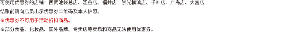 可使用优惠券的店铺：西武池袋总店、涩谷店、福井店　崇光横滨店、千叶店、广岛店、大宫店 结账前请向店员出示优恵券二维码及本人护照。 ※优恵券不可用于活动折扣商品。 