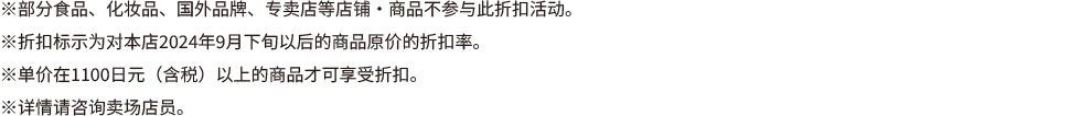 ※部分食品、化妆品、国外品牌、专卖店等店铺・商品不参与此折扣活动。 ※折扣标示为对本店2024年9月下旬以后的商品原价的折扣率。 ※单价在1100日元(含税)以上的商品才可享受折扣。 ※详情请咨询卖场店员。