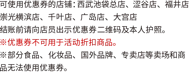 可使用优惠券的店铺：西武池袋总店、涩谷店、福井店　崇光横滨店、千叶店、广岛店、大宫店 结账前请向店员出示优恵券二维码及本人护照。 ※优恵券不可用于活动折扣商品。 