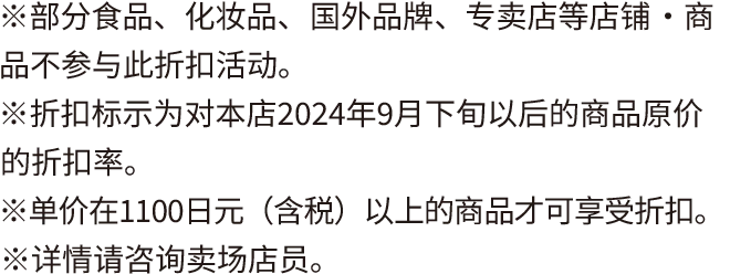 ※部分食品、化妆品、国外品牌、专卖店等店铺・商品不参与此折扣活动。 ※折扣标示为对本店2024年9月下旬以后的商品原价的折扣率。 ※单价在1100日元(含税)以上的商品才可享受折扣。 ※详情请咨询卖场店员。