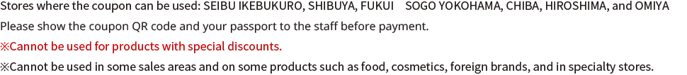 Stores where the coupon can be used: SEIBU IKEBUKURO, SHIBUYA, FUKUI　SOGO YOKOHAMA, CHIBA, HIROSHIMA, and OMIYA Please show the coupon QR code and your passport to the staff before payment. *Cannot be used for products with special discounts. *Cannot be used in some sales areas and on some products such as food, cosmetics, foreign brands, and in specialty stores.