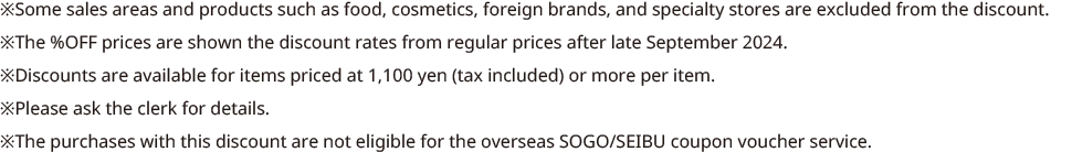 *Some sales areas and products such as food, cosmetics, foreign brands, and specialty stores are excluded from the discount. *The %OFF prices are shown the discount rates from regular prices after late September 2024. *Discounts are available for items priced at 1,100 yen (tax included) or more per item. *Please ask the clerk for details. *The purchases with this discount are not eligible for the overseas SOGO/SEIBU coupon voucher service.