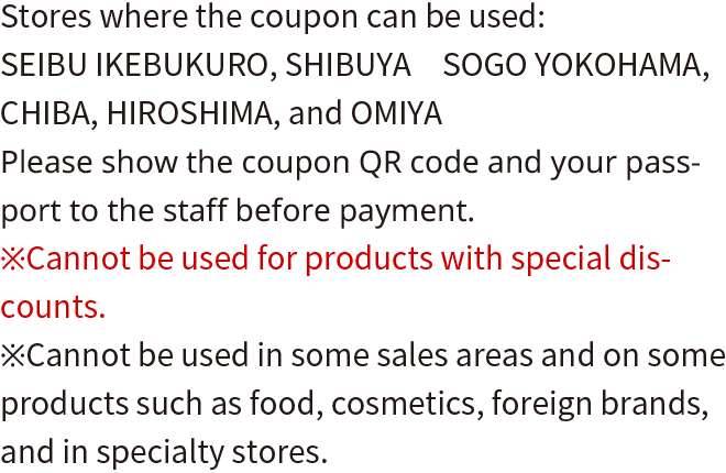 Stores where the coupon can be used: SEIBU IKEBUKURO, SHIBUYA, FUKUI　SOGO YOKOHAMA, CHIBA, HIROSHIMA, and OMIYA Please show the coupon QR code and your passport to the staff before payment. *Cannot be used for products with special discounts. *Cannot be used in some sales areas and on some products such as food, cosmetics, foreign brands, and in specialty stores.