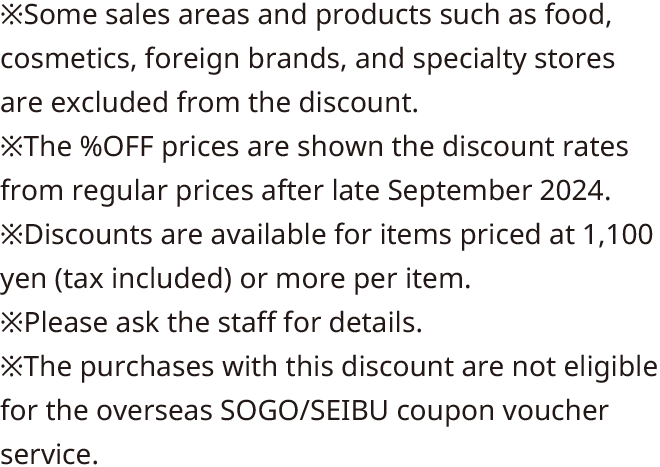 *Some sales areas and products such as food, cosmetics, foreign brands, and specialty stores are excluded from the discount. *The %OFF prices are shown the discount rates from regular prices after late September 2024. *Discounts are available for items priced at 1,100 yen (tax included) or more per item. *Please ask the clerk for details. *The purchases with this discount are not eligible for the overseas SOGO/SEIBU coupon voucher service.