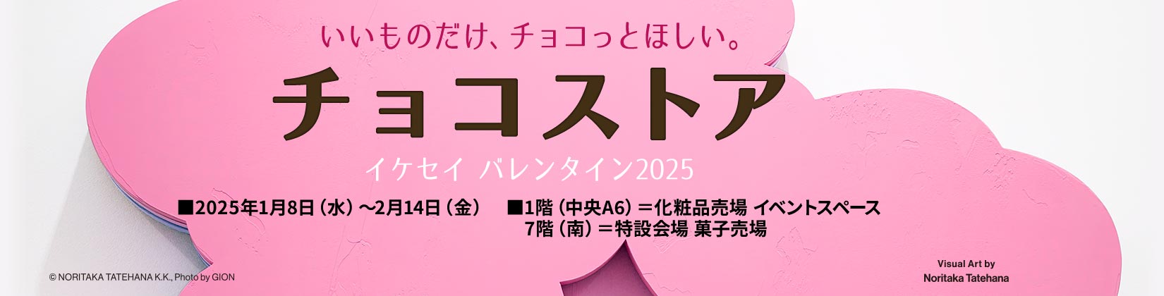 いいものだけ、チョコっとほしい。 チョコストア イケセイ バレンタイン2025 ■2025年1月8日（水）～2月14日（金） ■1階（中央A6）＝化粧品売場 イベントスペース 7階（南）＝特設会場 菓子売場 ©NORITAKA TATEHANA K.K. Photo by GION Visual Art by Noritaka Tatehana