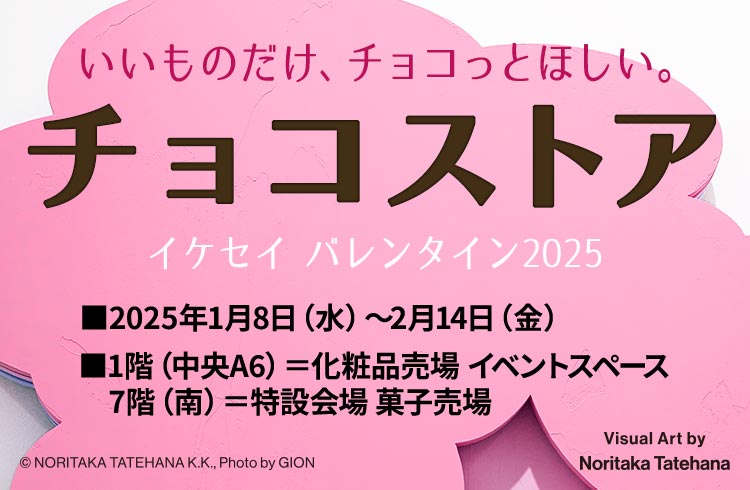 いいものだけ、チョコっとほしい。 チョコストア イケセイ バレンタイン2025 ■2025年1月8日（水）～2月14日（金） ■1階（中央A6）＝化粧品売場 イベントスペース 7階（南）＝特設会場 菓子売場 ©NORITAKA TATEHANA K.K. Photo by GION Visual Art by Noritaka Tatehana