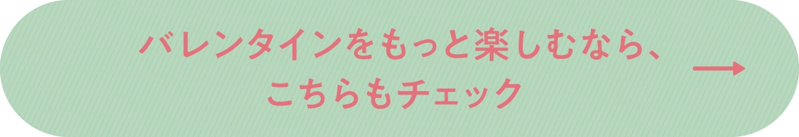 バレンタインをもっと楽しむなら、こちらもチェック