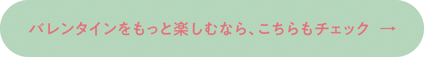 バレンタインをもっと楽しむなら、こちらもチェック