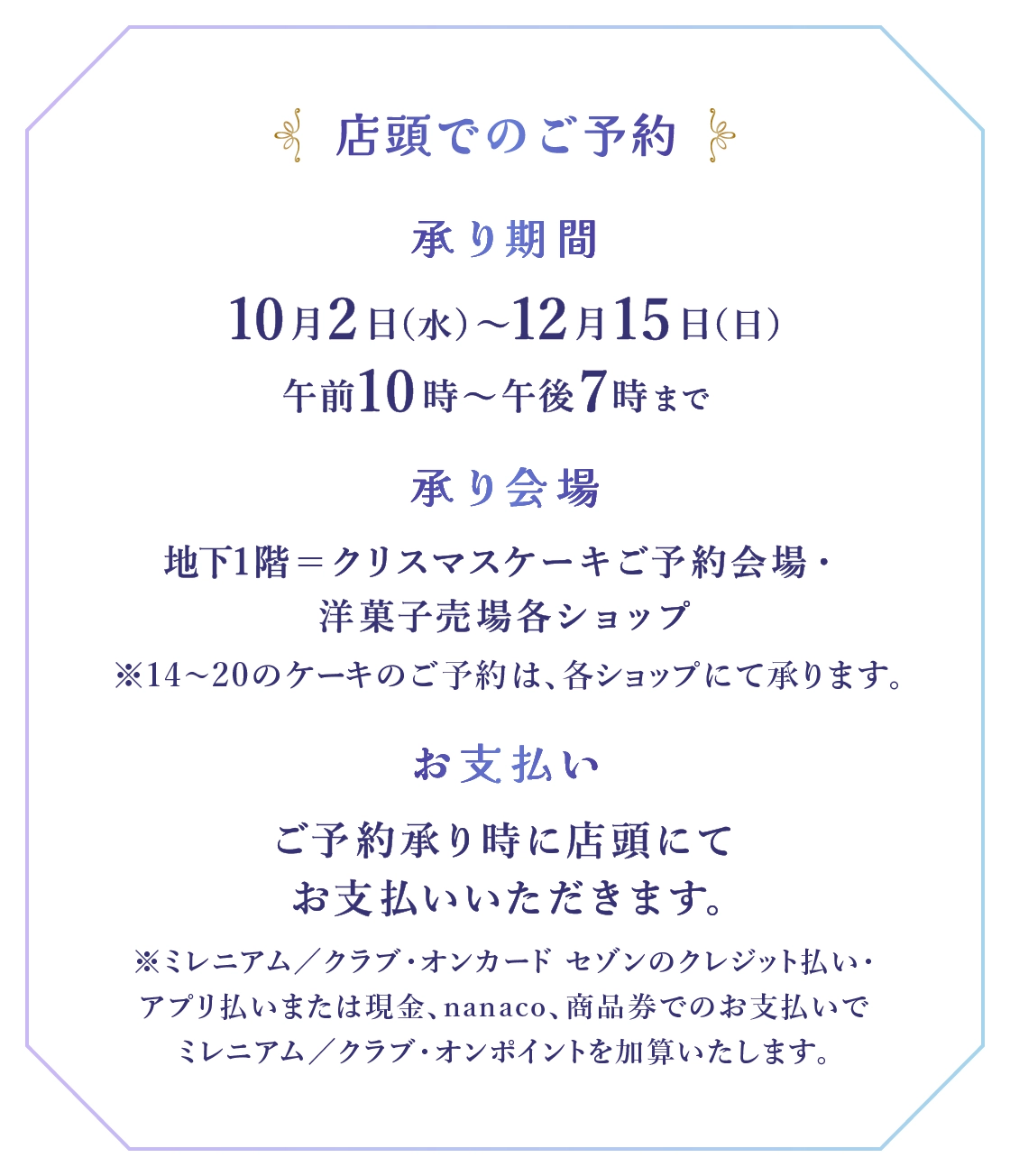 ■店頭でのご予約：●承り期間：10月2日(水)～12月15日(日)午前10時～午後7時まで ●承り会場：地下1階＝クリスマスケーキご予約会場・洋菓子売場各ショップ ※14～20のケーキのご予約は、各ショップにて承ります。 ●お支払い：ご予約承り時に店頭にてお支払いいただきます。 ※ミレニアム／クラブ・オンカード セゾンのクレジット払い・アプリ払いまたは現金、nanaco、商品券でのお支払いでミレニアム／クラブ・オンポイントを加算いたします。