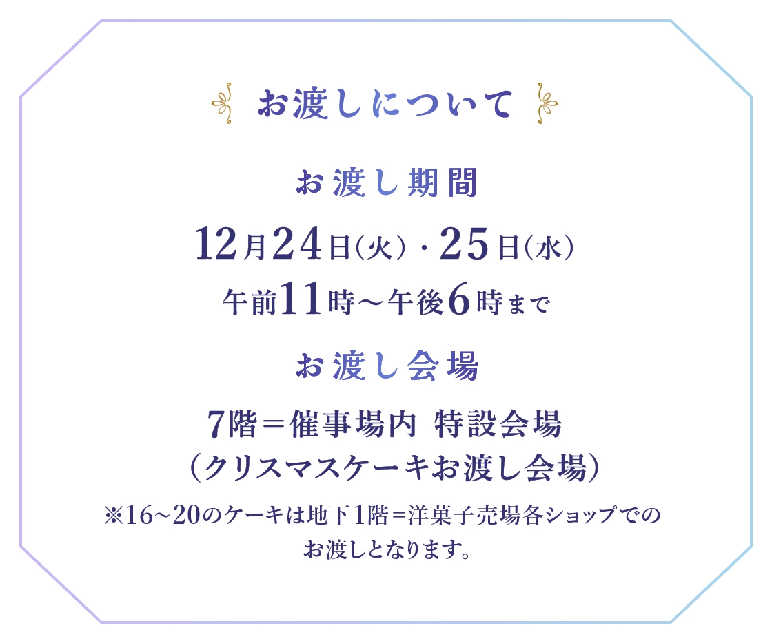 ■お渡しについて：●お渡し期間：12月24日(火)・25日(水)午前11時～午後6時まで ●お渡し会場：7階＝催事場内 特設会場(クリスマスケーキお渡し会場) ※16～20のケーキは地下1階＝洋菓子売場各ショップでお渡しとなります。