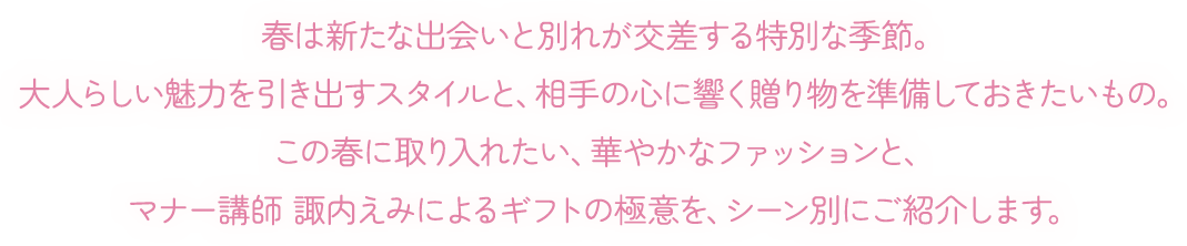 春は新たな出会いと別れが交差する特別な季節。大人らしい魅力を引き出すスタイルと、相手の心に響く贈り物を準備しておきたいもの。この春に取り入れたい、華やかなファッションと、マナー講師 諏内えみによるギフトの極意を、シーン別にご紹介します。