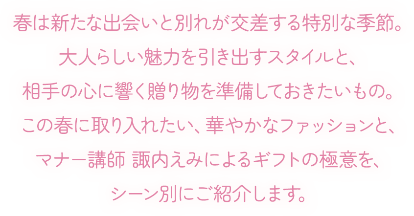 春は新たな出会いと別れが交差する特別な季節。大人らしい魅力を引き出すスタイルと、相手の心に響く贈り物を準備しておきたいもの。この春に取り入れたい、華やかなファッションと、マナー講師 諏内えみによるギフトの極意を、シーン別にご紹介します。