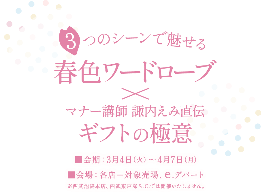 3つのシーンで魅せる春色ワードローブ×マナー講師 諏内えみ直伝ギフトの極意 ■会期：3月4日(火)～4月7日(月) ■会場：各店＝対象売場、e.デパート ※西武池袋本店、西武東戸塚Ｓ.Ｃ.では開催いたしません。