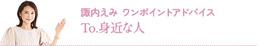 諏内えみ ワンポイントアドバイス：To.身近な人