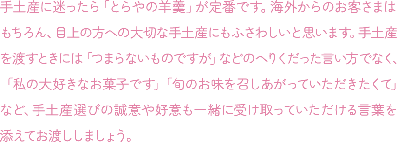 手土産に迷ったら「とらやの羊羹」が定番です。海外からのお客さまはもちろん、目上の方への大切な手土産にもふさわしいと思います。手土産を渡すときには「つまらないものですが」などのへりくだった言い方でなく、「私の大好きなお菓子です」「旬のお味を召しあがっていただきたくて」など、手土産選びの誠意や好意も一緒に受け取っていただける言葉を添えてお渡ししましょう。