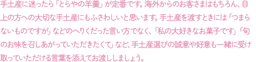 手土産に迷ったら「とらやの羊羹」が定番です。海外からのお客さまはもちろん、目上の方への大切な手土産にもふさわしいと思います。手土産を渡すときには「つまらないものですが」などのへりくだった言い方でなく、「私の大好きなお菓子です」「旬のお味を召しあがっていただきたくて」など、手土産選びの誠意や好意も一緒に受け取っていただける言葉を添えてお渡ししましょう。