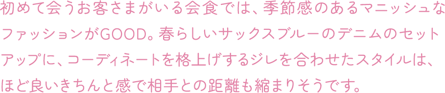 初めて会うお客さまがいる会食では、季節感のあるマニッシュなファッションがGOOD。春らしいサックスブルーのデニムのセットアップに、コーディネートを格上げするジレを合わせたスタイルは、ほど良いきちんと感で相手との距離も縮まりそうです。