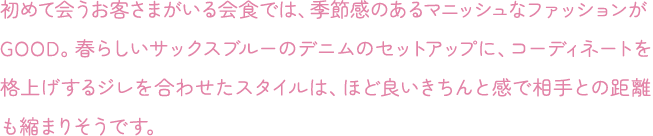 初めて会うお客さまがいる会食では、季節感のあるマニッシュなファッションがGOOD。春らしいサックスブルーのデニムのセットアップに、コーディネートを格上げするジレを合わせたスタイルは、ほど良いきちんと感で相手との距離も縮まりそうです。