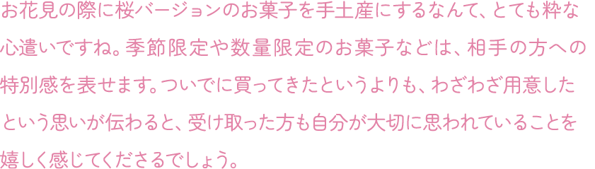 お花見の際に桜バージョンのお菓子を手土産にするなんて、とても粋な心遣いですね。季節限定や数量限定のお菓子などは、相手の方への特別感を表せます。ついでに買ってきたというよりも、わざわざ用意したという思いが伝わると、受け取った方も自分が大切に思われていることを嬉しく感じてくださるでしょう。