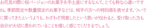 お花見の際に桜バージョンのお菓子を手土産にするなんて、とても粋な心遣いですね。季節限定や数量限定のお菓子などは、相手の方への特別感を表せます。ついでに買ってきたというよりも、わざわざ用意したという思いが伝わると、受け取った方も自分が大切に思われていることを嬉しく感じてくださるでしょう。