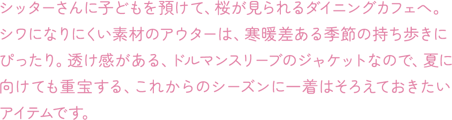 シッターさんに子どもを預けて、桜が見られるダイニングカフェへ。シワになりにくい素材のアウターは、寒暖差ある季節の持ち歩きにぴったり。透け感がある、ドルマンスリーブのジャケットなので、夏に向けても重宝する、これからのシーズンに一着はそろえておきたいアイテムです。