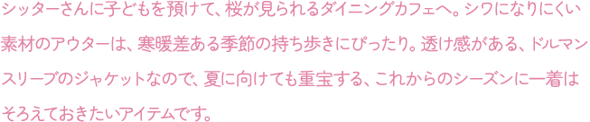 シッターさんに子どもを預けて、桜が見られるダイニングカフェへ。シワになりにくい素材のアウターは、寒暖差ある季節の持ち歩きにぴったり。透け感がある、ドルマンスリーブのジャケットなので、夏に向けても重宝する、これからのシーズンに一着はそろえておきたいアイテムです。