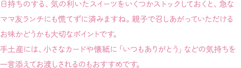 日持ちのする、気の利いたスイーツをいくつかストックしておくと、急なママ友ランチにも慌てずに済みますね。親子で召しあがっていただけるお味かどうかも大切なポイントです。手土産には、小さなカードや懐紙に「いつもありがとう」などの気持ちを一言添えてお渡しされるのもおすすめです。