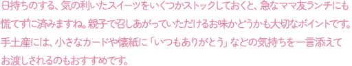 日持ちのする、気の利いたスイーツをいくつかストックしておくと、急なママ友ランチにも慌てずに済みますね。親子で召しあがっていただけるお味かどうかも大切なポイントです。手土産には、小さなカードや懐紙に「いつもありがとう」などの気持ちを一言添えてお渡しされるのもおすすめです。