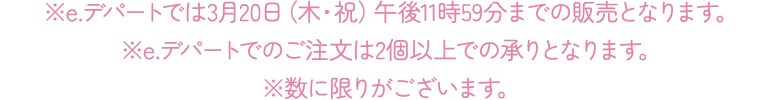 ※e.デパートでは3月20日(木・祝)午後11時59分までの販売となります。 ※e.デパートでのご注文は2個以上での承りとなります。 ※数に限りがございます。