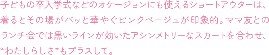 子どもの卒入学式などのオケージョンにも使えるショートアウターは、着るとその場がパッと華やぐピンクベージュが印象的。ママ友とのランチ会では黒いラインが効いたアシンメトリーなスカートを合わせ、“わたしらしさ”もプラスして。