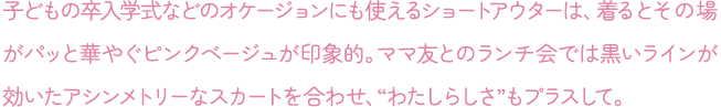 子どもの卒入学式などのオケージョンにも使えるショートアウターは、着るとその場がパッと華やぐピンクベージュが印象的。ママ友とのランチ会では黒いラインが効いたアシンメトリーなスカートを合わせ、“わたしらしさ”もプラスして。