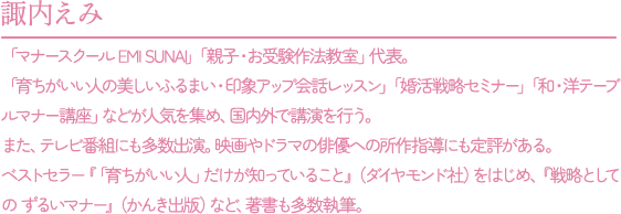 諏内えみ：「マナースクール EMI SUNAI」「親子・お受験作法教室」代表。「育ちがいい人の美しいふるまい・印象アップ会話レッスン」「婚活戦略セミナー」「和・洋テーブルマナー講座」などが人気を集め、国内外で講演を行う。また、テレビ番組にも多数出演。映画やドラマの俳優への所作指導にも定評がある。ベストセラー『「育ちがいい人」だけが知っていること』（ダイヤモンド社）をはじめ、『戦略としての ずるいマナー』(かんき出版)など、著書も多数執筆。