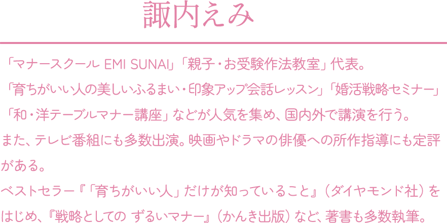 諏内えみ：「マナースクール EMI SUNAI」「親子・お受験作法教室」代表。「育ちがいい人の美しいふるまい・印象アップ会話レッスン」「婚活戦略セミナー」「和・洋テーブルマナー講座」などが人気を集め、国内外で講演を行う。また、テレビ番組にも多数出演。映画やドラマの俳優への所作指導にも定評がある。ベストセラー『「育ちがいい人」だけが知っていること』（ダイヤモンド社）をはじめ、『戦略としての ずるいマナー』(かんき出版)など、著書も多数執筆。