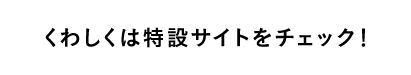 くわしくは特設サイトをチェック！