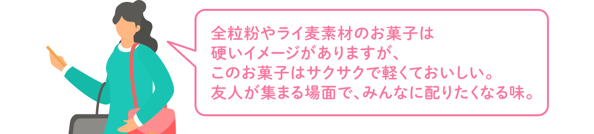 全粒粉やライ麦素材のお菓子は硬いイメージがありますが、このお菓子はサクサクで軽くておいしい。友人が集まる場面で、みんなに配りたくなる味。