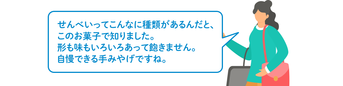 せんべいってこんなに種類があるんだと、このお菓子で知りました。形も味もいろいろあって飽きません。自慢できる手みやげですね。