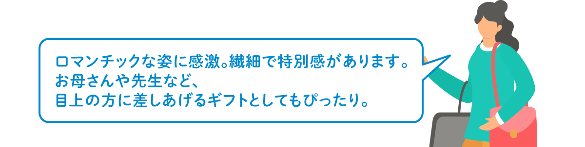 ロマンチックな姿に感激。繊細で特別感があります。お母さんや先生など、目上の方に差しあげるギフトとしてもぴったり。