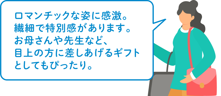 ロマンチックな姿に感激。繊細で特別感があります。お母さんや先生など、目上の方に差しあげるギフトとしてもぴったり。